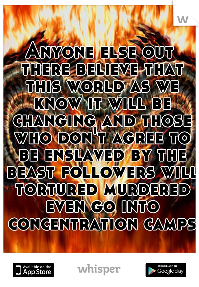 Anyone else out there believe that this world as we know it will be changing and those who don't agree to be enslaved by the beast followers will tortured murdered even go into concentration camps?