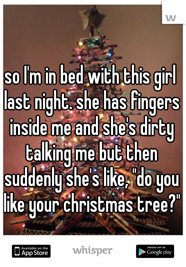 so I'm in bed with this girl last night. she has fingers inside me and she's dirty talking me but then suddenly she's like, "do you like your christmas tree?"