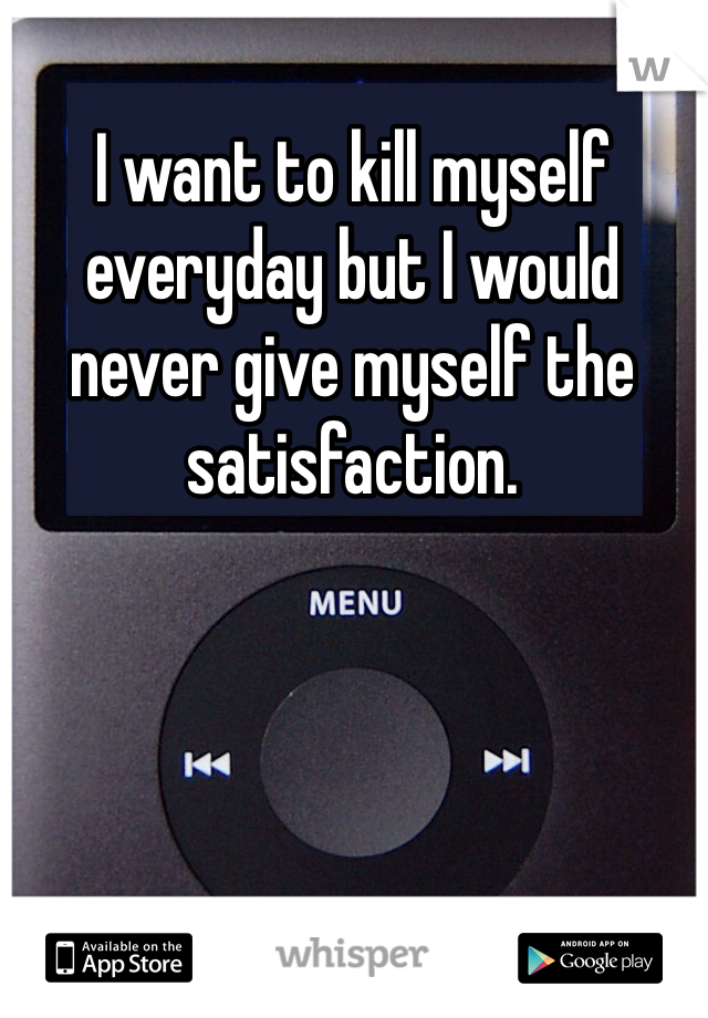 I want to kill myself everyday but I would never give myself the satisfaction. 