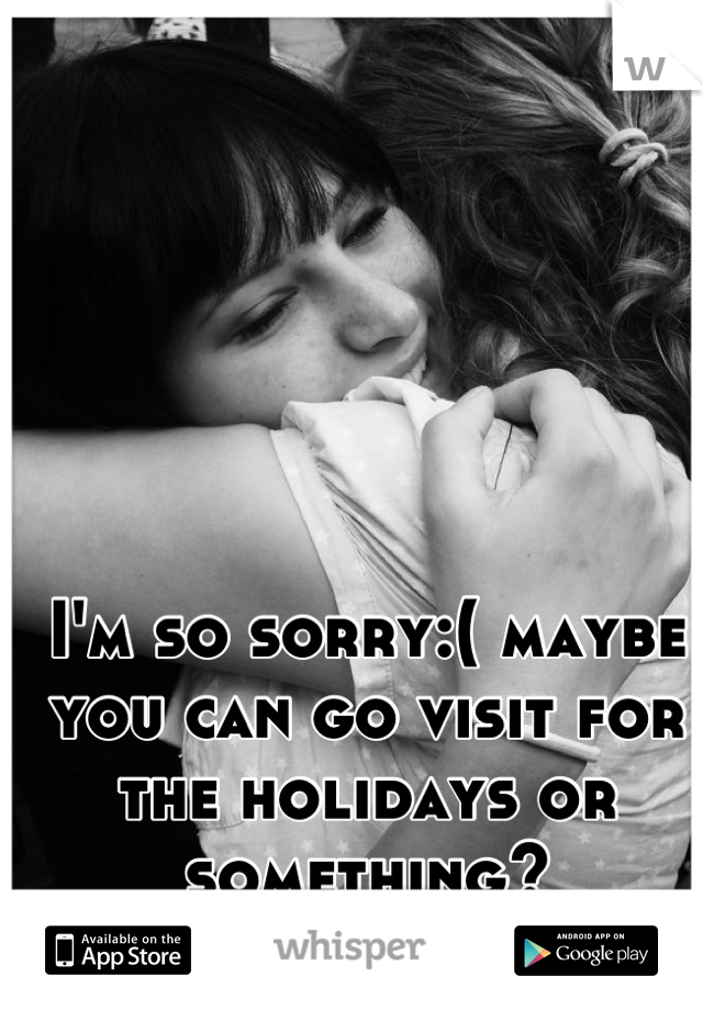 I'm so sorry:( maybe you can go visit for the holidays or something?