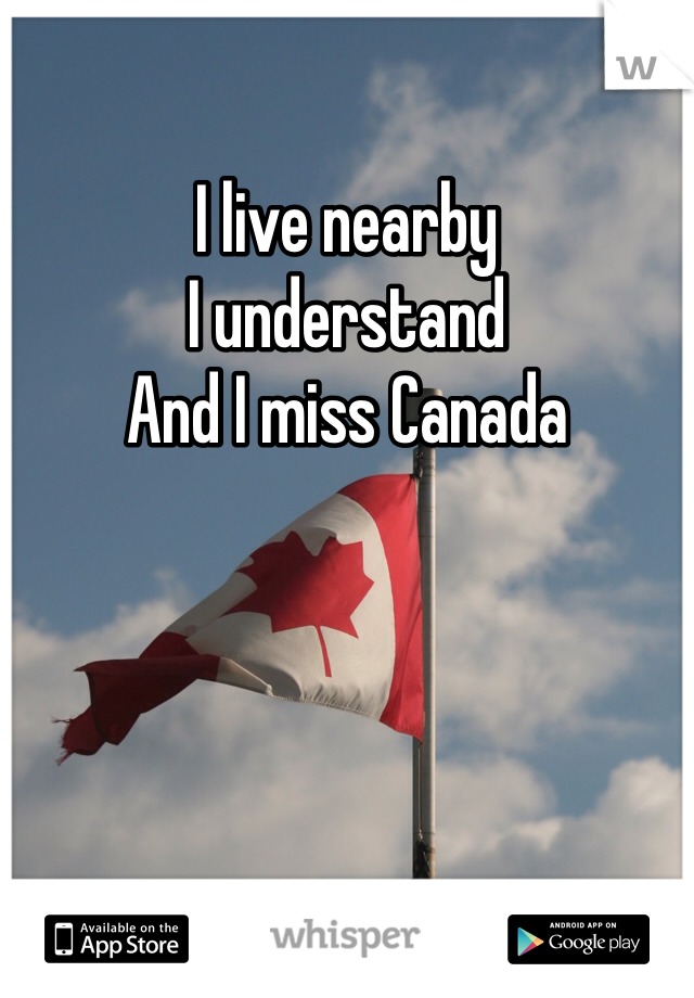 I live nearby 
I understand 
And I miss Canada 