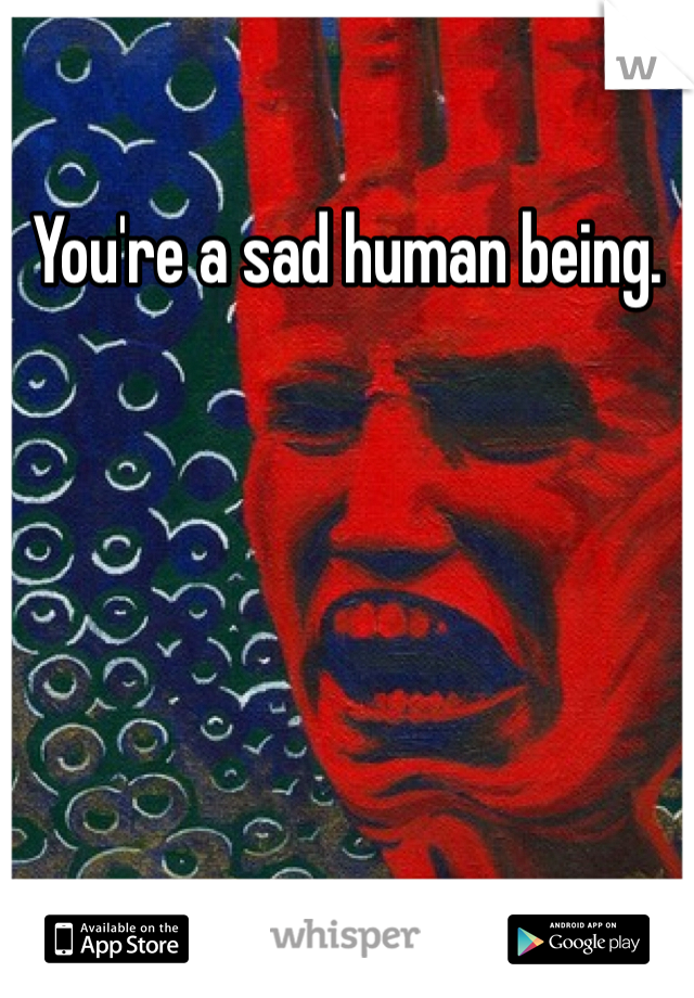 You're a sad human being. 