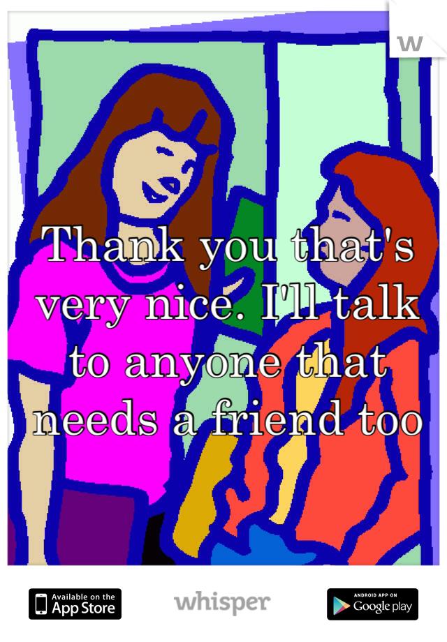Thank you that's very nice. I'll talk to anyone that needs a friend too 