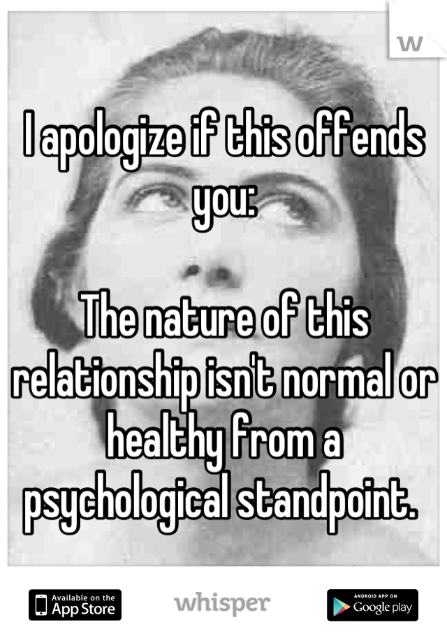 I apologize if this offends you:  

The nature of this relationship isn't normal or healthy from a psychological standpoint. 