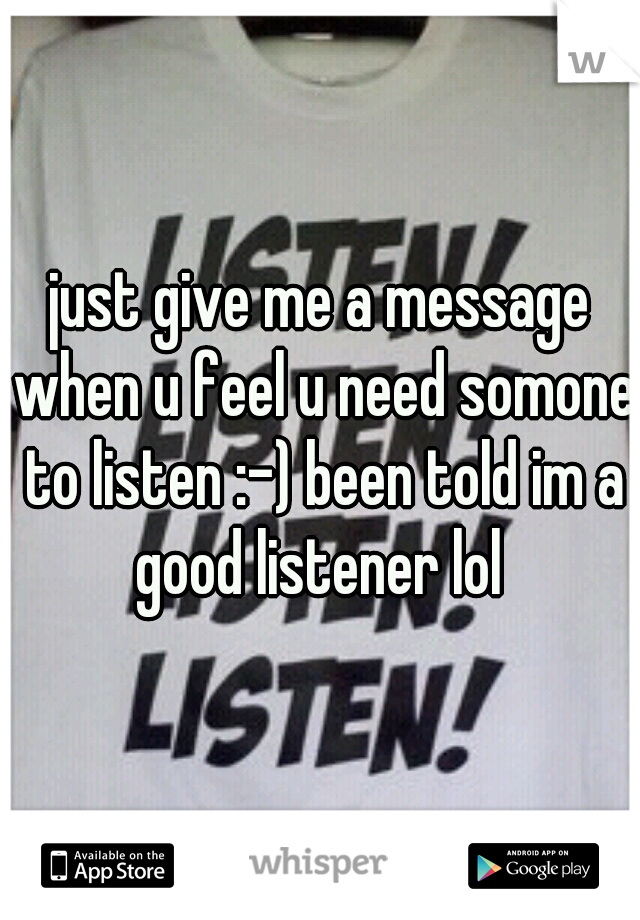 just give me a message when u feel u need somone to listen :-) been told im a good listener lol 