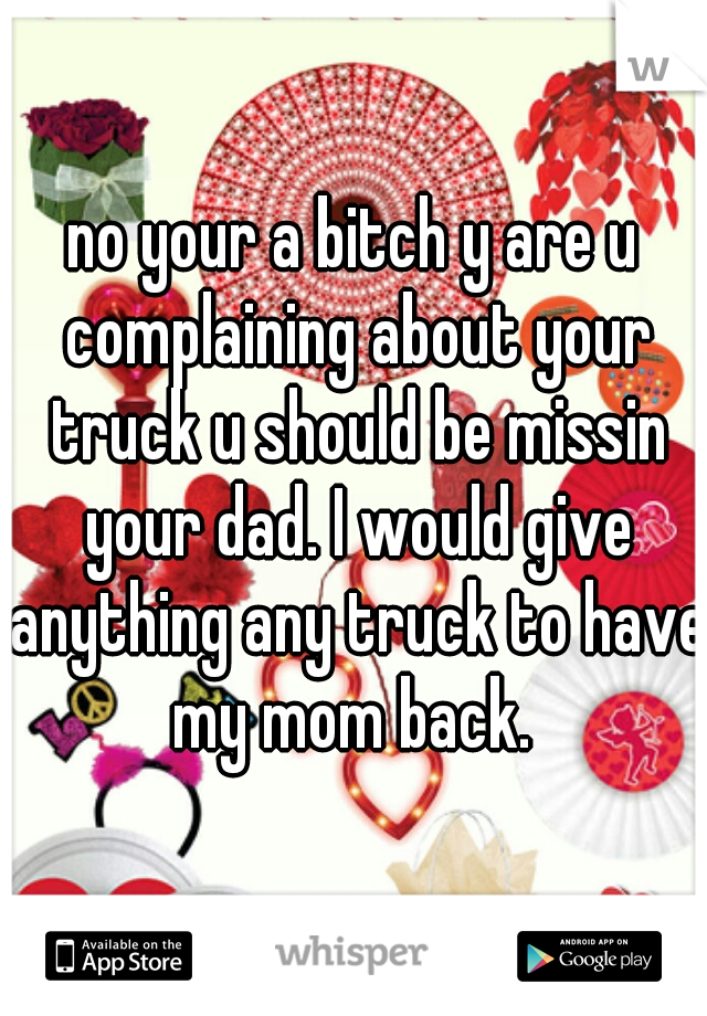 no your a bitch y are u complaining about your truck u should be missin your dad. I would give anything any truck to have my mom back. 