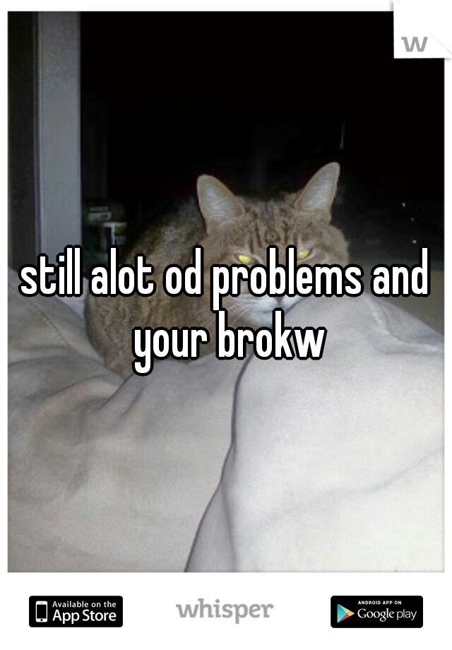 still alot od problems and your brokw