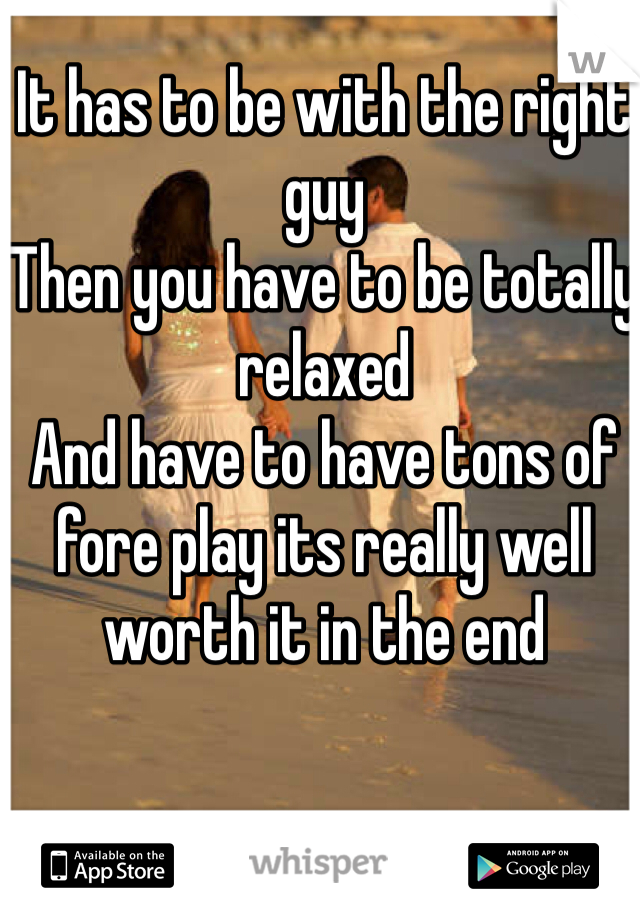 It has to be with the right guy 
Then you have to be totally relaxed 
And have to have tons of fore play its really well worth it in the end