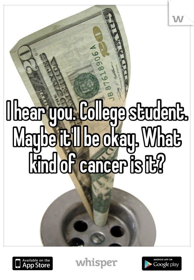I hear you. College student. Maybe it'll be okay. What kind of cancer is it?