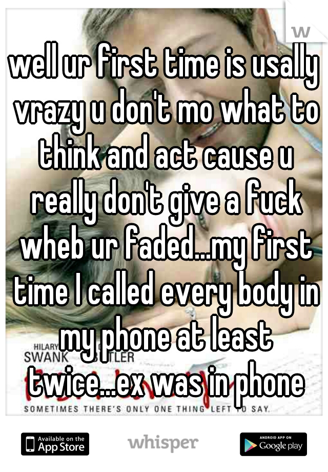 well ur first time is usally vrazy u don't mo what to think and act cause u really don't give a fuck wheb ur faded...my first time I called every body in my phone at least twice...ex was in phone