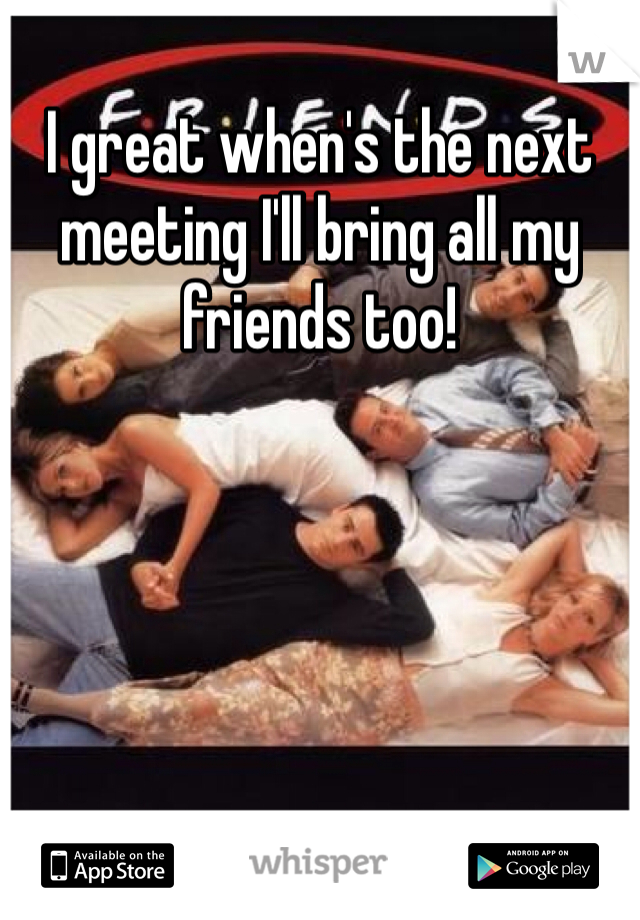 I great when's the next meeting I'll bring all my friends too!