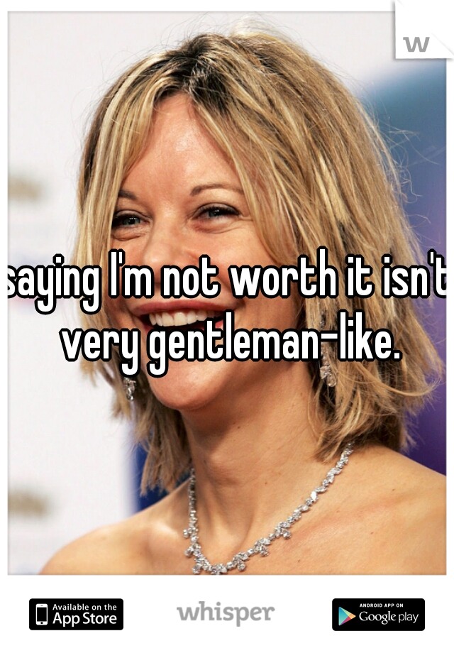 saying I'm not worth it isn't very gentleman-like.