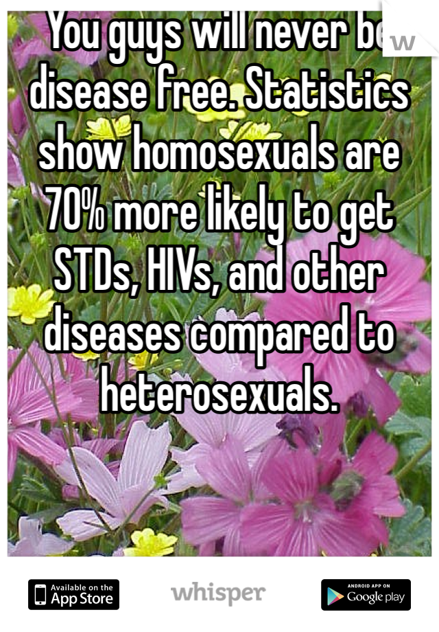 You guys will never be disease free. Statistics show homosexuals are 70% more likely to get STDs, HIVs, and other diseases compared to heterosexuals. 