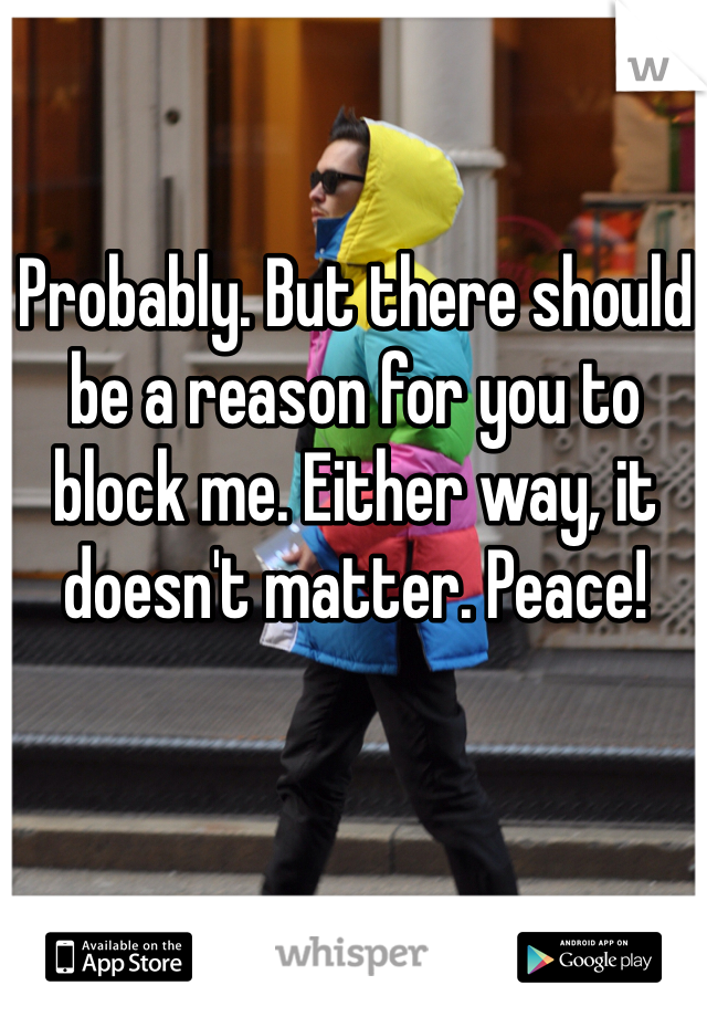 Probably. But there should be a reason for you to block me. Either way, it doesn't matter. Peace!