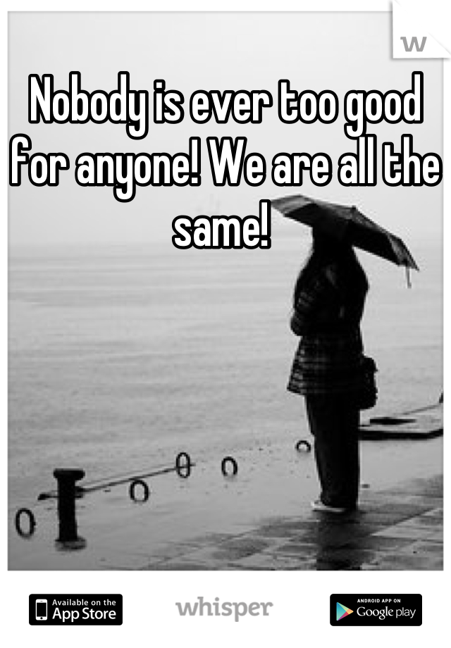 Nobody is ever too good for anyone! We are all the same! 
