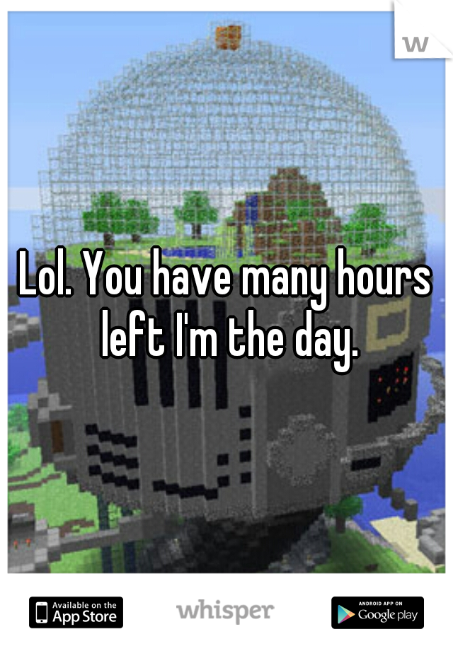 Lol. You have many hours left I'm the day.