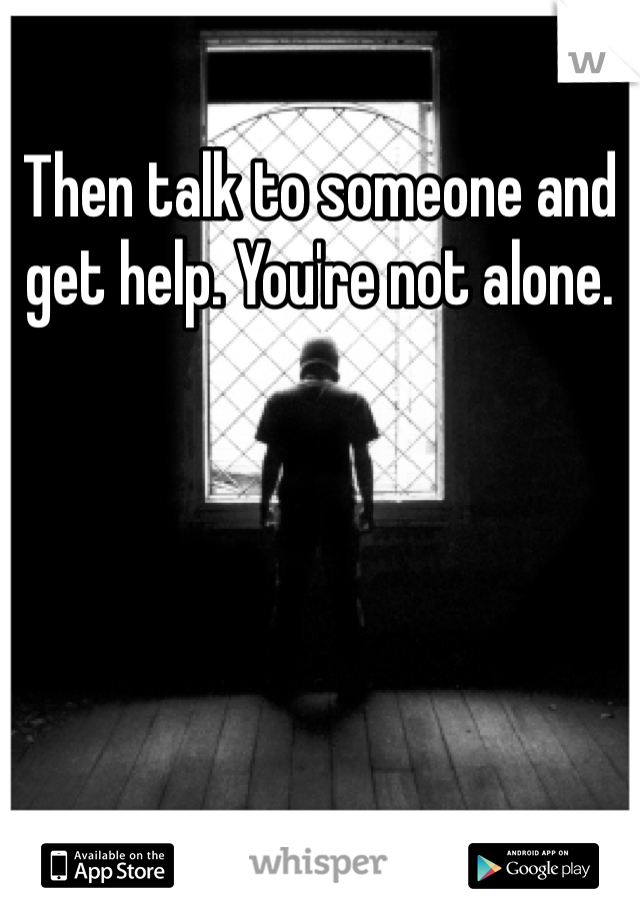 Then talk to someone and get help. You're not alone.