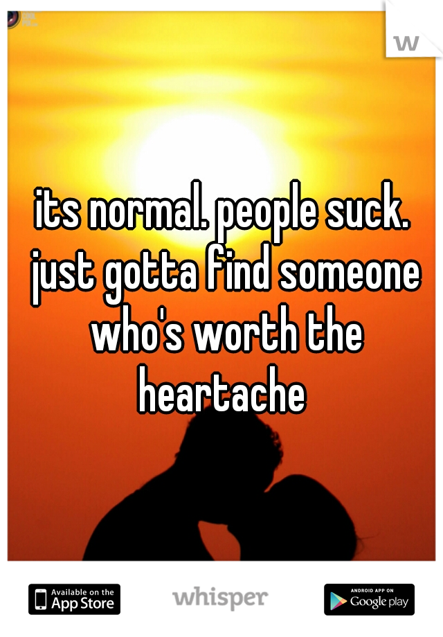 its normal. people suck. just gotta find someone who's worth the heartache 