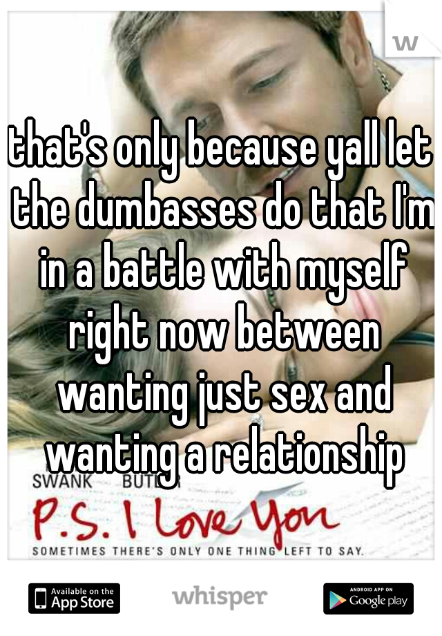 that's only because yall let the dumbasses do that I'm in a battle with myself right now between wanting just sex and wanting a relationship
