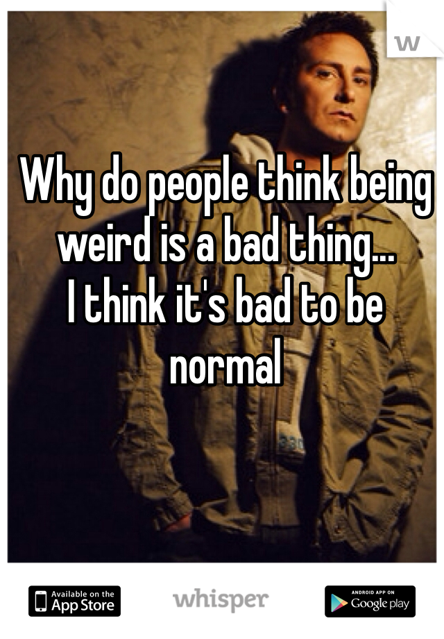 Why do people think being weird is a bad thing...
I think it's bad to be normal
