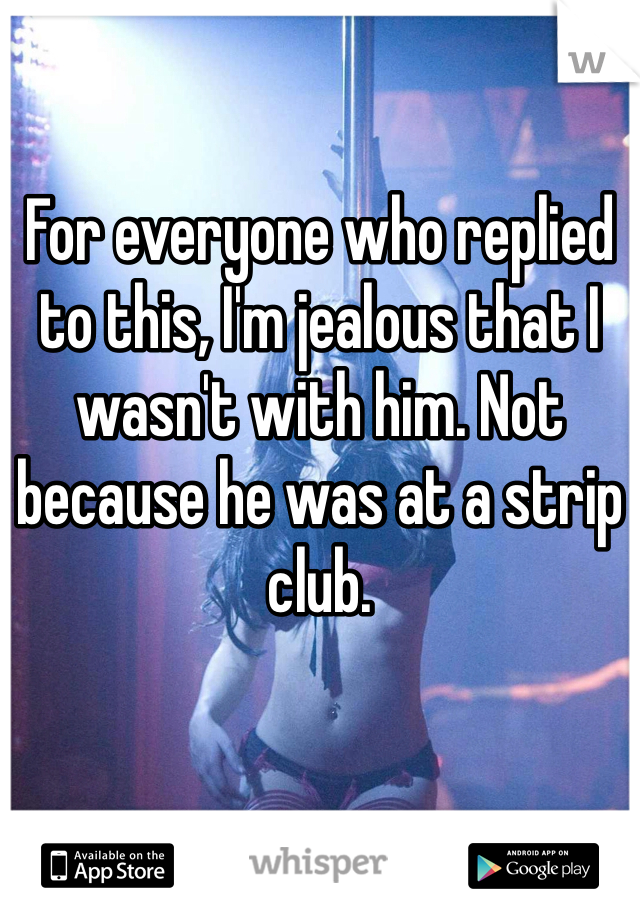 For everyone who replied to this, I'm jealous that I wasn't with him. Not because he was at a strip club. 