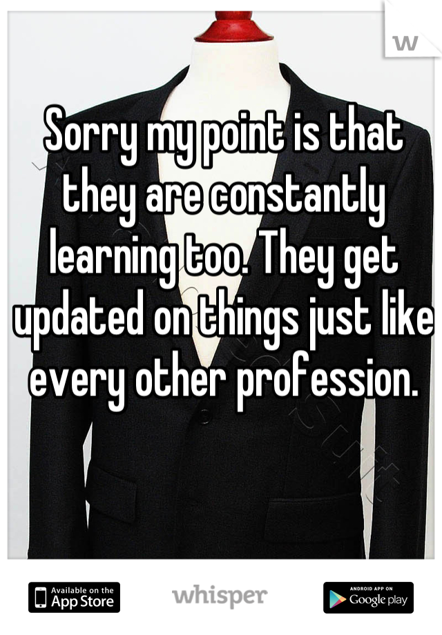 Sorry my point is that they are constantly learning too. They get updated on things just like every other profession.