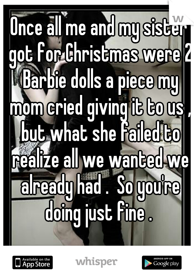 Once all me and my sister got for Christmas were 2 Barbie dolls a piece my mom cried giving it to us , but what she failed to realize all we wanted we already had .  So you're doing just fine . 