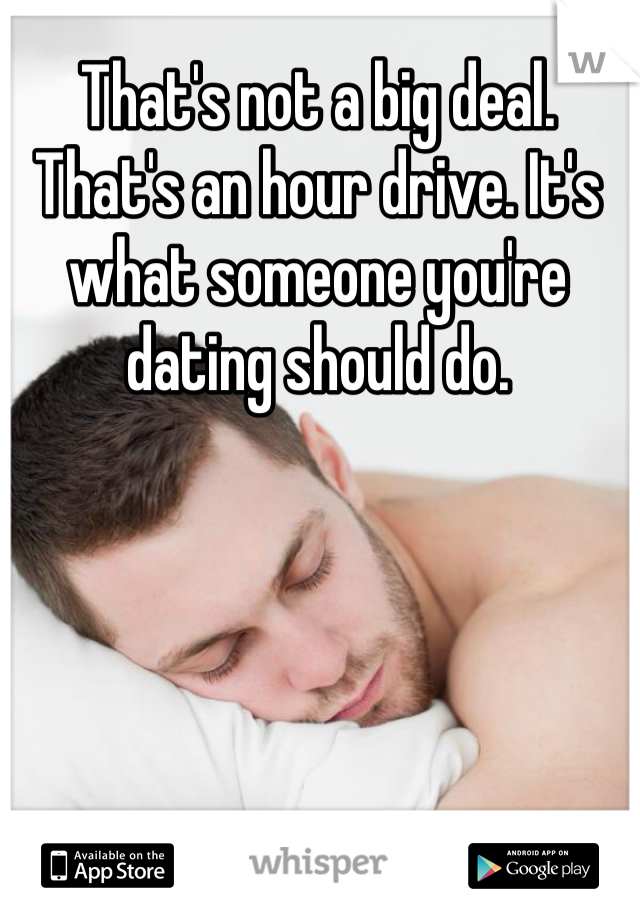 That's not a big deal. That's an hour drive. It's what someone you're dating should do. 