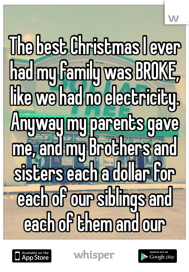 The best Christmas I ever had my family was BROKE, like we had no electricity. Anyway my parents gave me, and my Brothers and sisters each a dollar for each of our siblings and each of them and our 