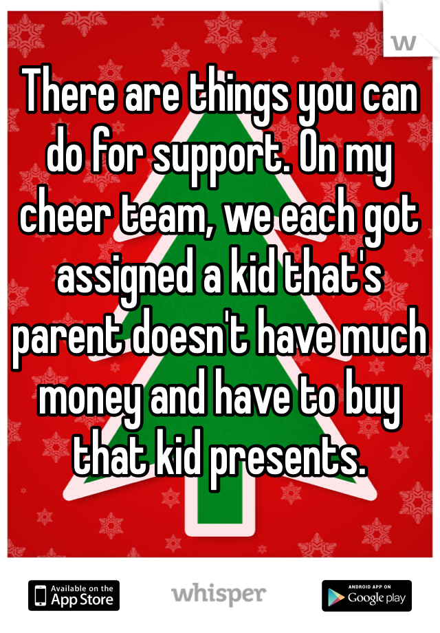 There are things you can do for support. On my cheer team, we each got assigned a kid that's parent doesn't have much money and have to buy that kid presents.
