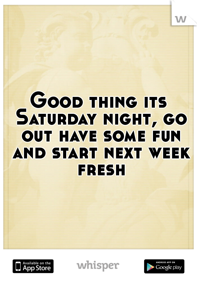 Good thing its Saturday night, go out have some fun and start next week fresh