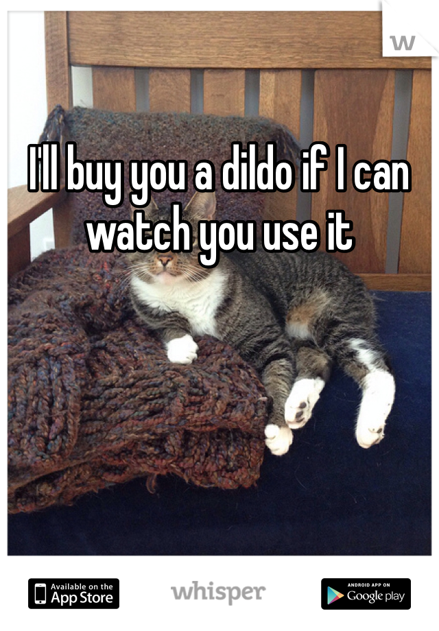 I'll buy you a dildo if I can watch you use it 