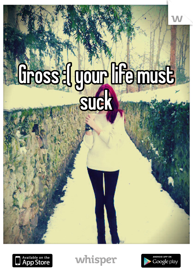 Gross :( your life must suck 