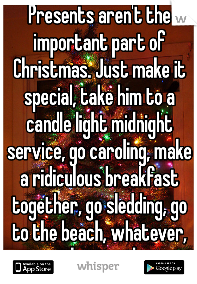 Presents aren't the important part of Christmas. Just make it special, take him to a candle light midnight service, go caroling, make a ridiculous breakfast together, go sledding, go to the beach, whatever, just be together. 