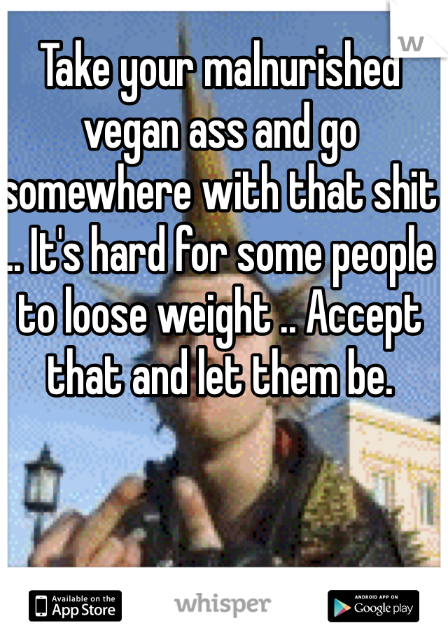 Take your malnurished vegan ass and go somewhere with that shit .. It's hard for some people to loose weight .. Accept that and let them be. 