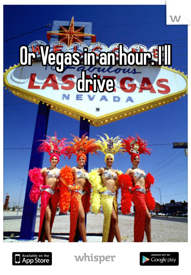 Or Vegas in an hour. I'll drive