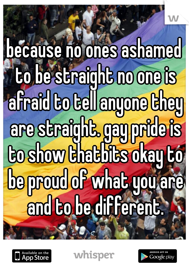 because no ones ashamed to be straight no one is afraid to tell anyone they are straight. gay pride is to show thatbits okay to be proud of what you are and to be different.