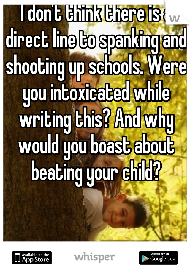 I don't think there is a direct line to spanking and shooting up schools. Were you intoxicated while writing this? And why would you boast about beating your child?