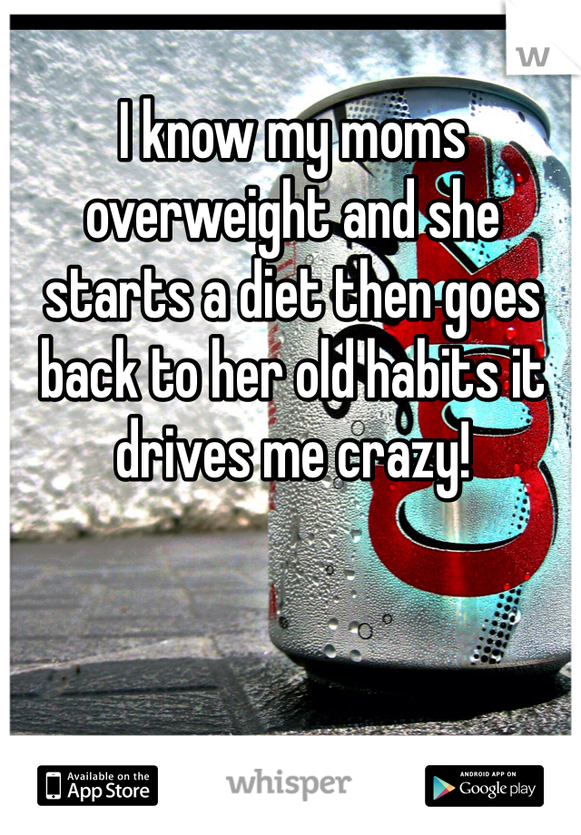I know my moms overweight and she starts a diet then goes back to her old habits it drives me crazy! 