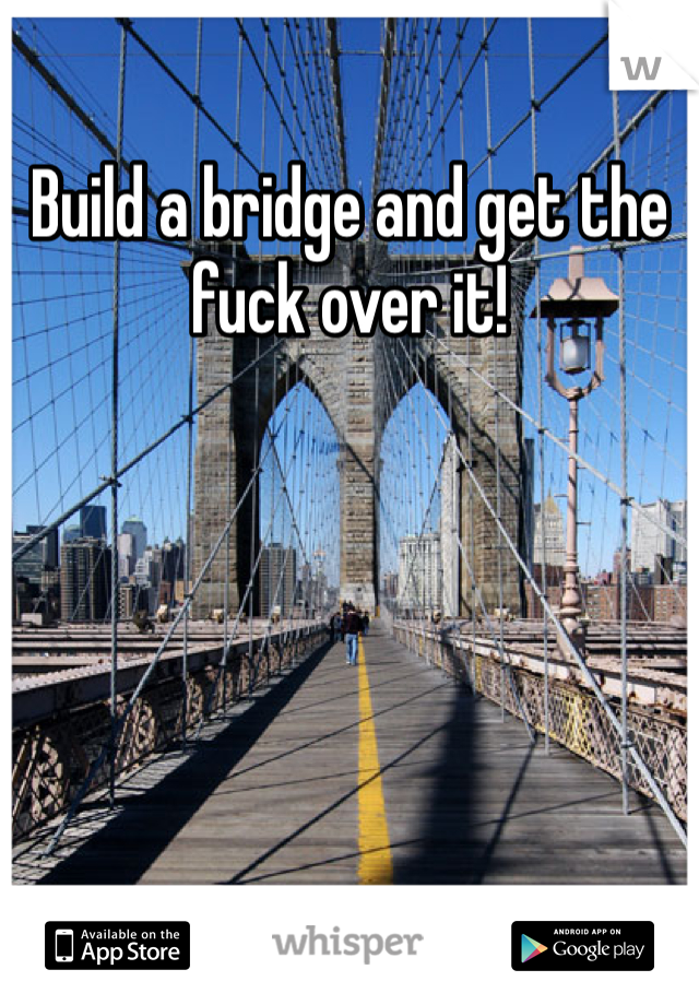 Build a bridge and get the fuck over it!