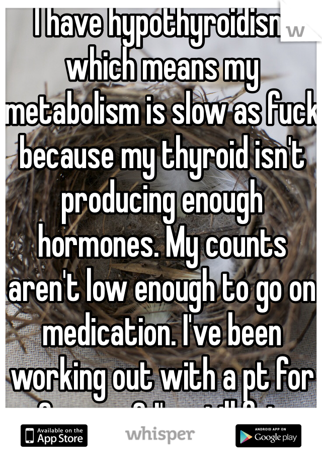 I have hypothyroidism which means my metabolism is slow as fuck because my thyroid isn't producing enough hormones. My counts aren't low enough to go on medication. I've been working out with a pt for 3 years & I'm still fat. 