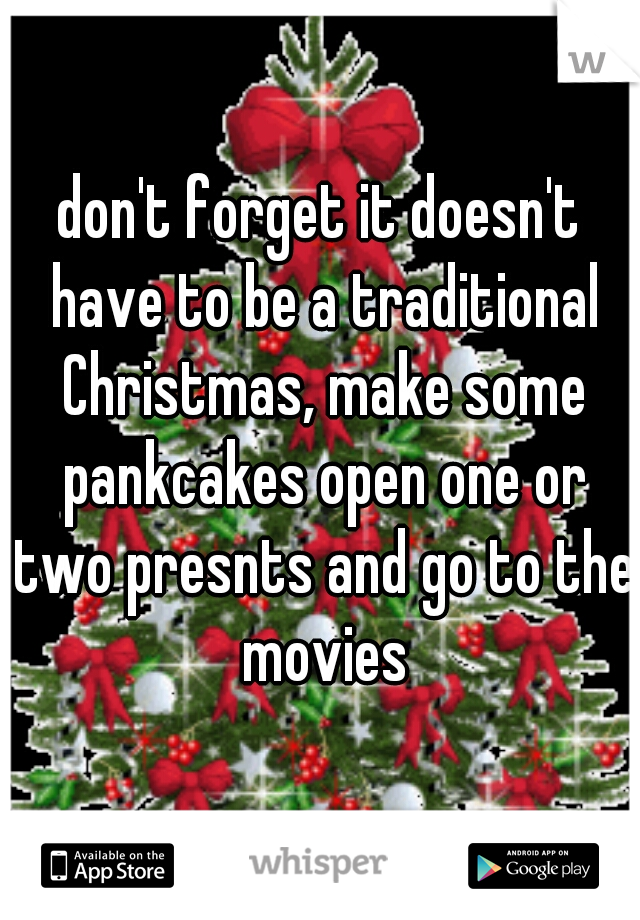 don't forget it doesn't have to be a traditional Christmas, make some pankcakes open one or two presnts and go to the movies