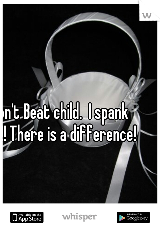 I don't Beat child.  I spank him!! There is a difference! 