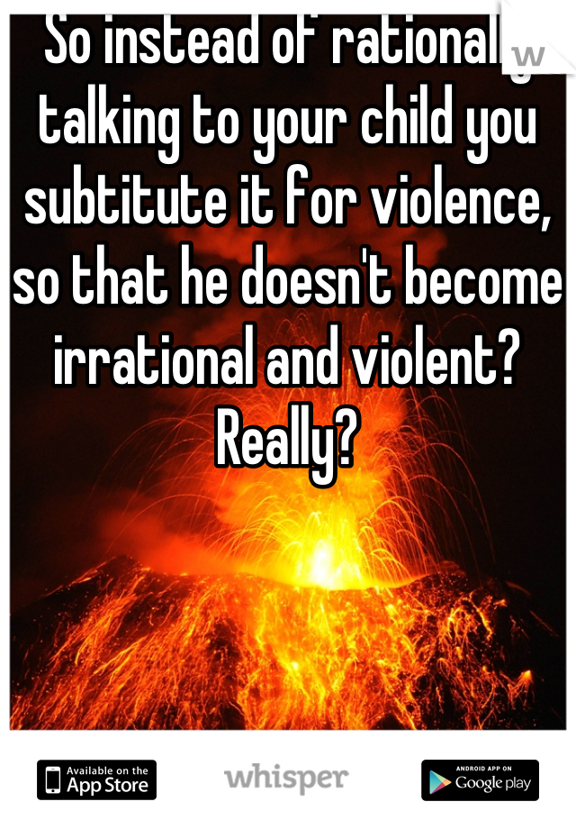 So instead of rationally talking to your child you subtitute it for violence, so that he doesn't become irrational and violent? Really?