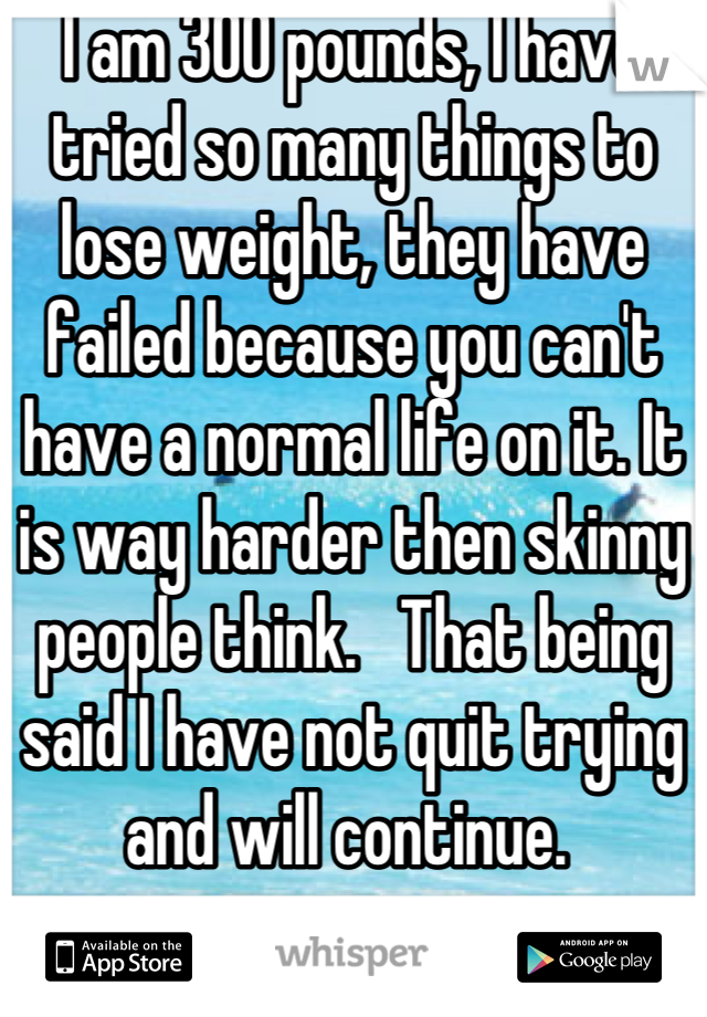 I am 300 pounds, I have tried so many things to lose weight, they have failed because you can't have a normal life on it. It is way harder then skinny people think.   That being said I have not quit trying and will continue. 
