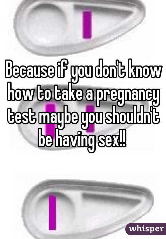 Because if you don't know how to take a pregnancy test maybe you shouldn't be having sex!! 