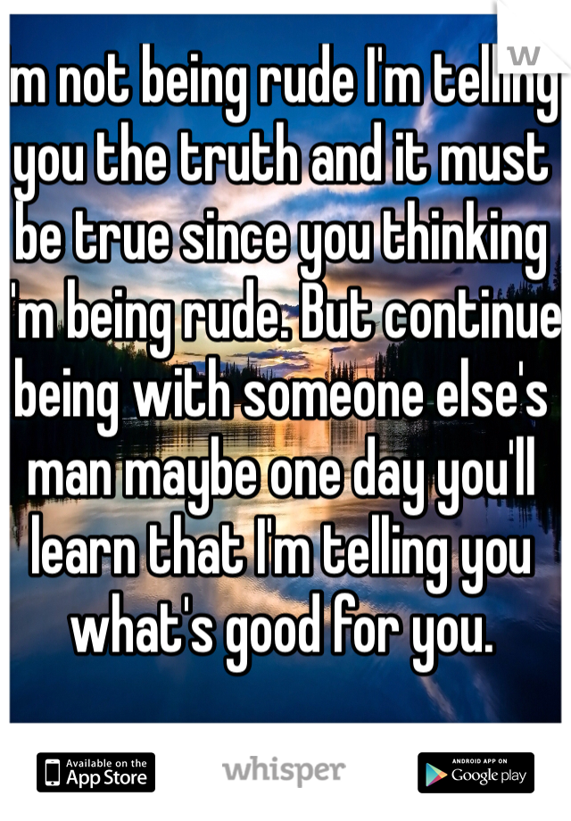 I'm not being rude I'm telling you the truth and it must be true since you thinking I'm being rude. But continue being with someone else's man maybe one day you'll learn that I'm telling you what's good for you. 