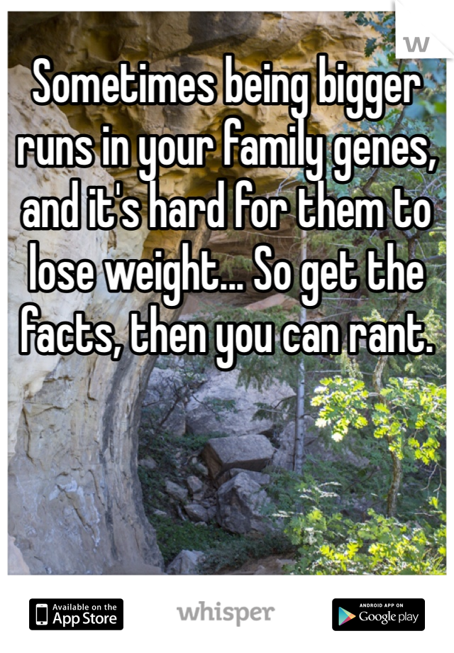 Sometimes being bigger runs in your family genes, and it's hard for them to lose weight... So get the facts, then you can rant.