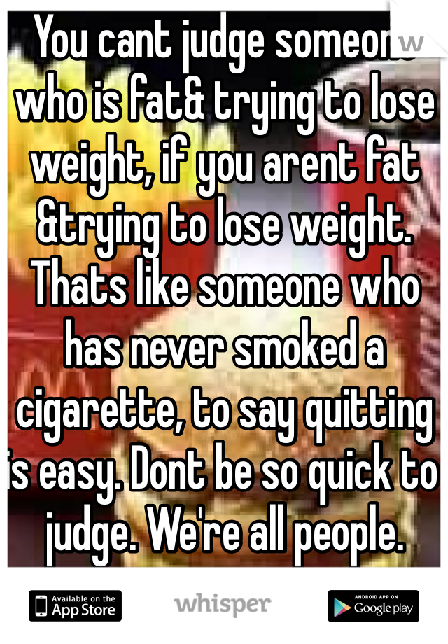 You cant judge someone who is fat& trying to lose weight, if you arent fat &trying to lose weight. Thats like someone who has never smoked a cigarette, to say quitting is easy. Dont be so quick to judge. We're all people.