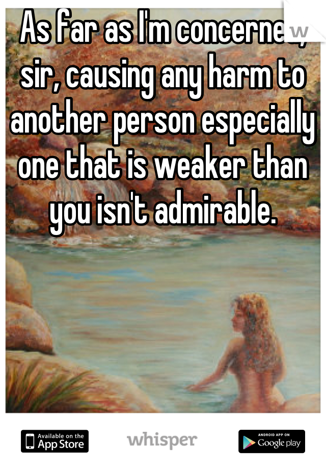 As far as I'm concerned, sir, causing any harm to another person especially one that is weaker than you isn't admirable.